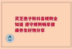 灵芝孢子粉抖音规则全知道 遵守规则畅享健康养生好物分享