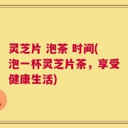 灵芝片 泡茶 时间(泡一杯灵芝片茶，享受健康生活)