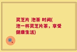 灵芝片 泡茶 时间(泡一杯灵芝片茶，享受健康生活)