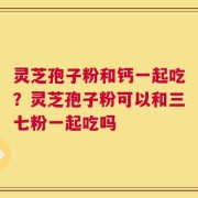灵芝孢子粉和钙一起吃？灵芝孢子粉可以和三七粉一起吃吗