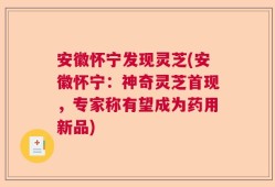 安徽怀宁发现灵芝(安徽怀宁：神奇灵芝首现，专家称有望成为药用新品)