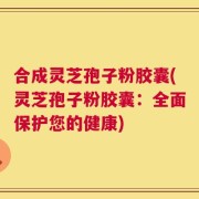 合成灵芝孢子粉胶囊(灵芝孢子粉胶囊：全面保护您的健康)