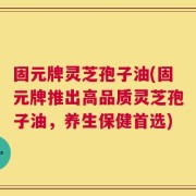 固元牌灵芝孢子油(固元牌推出高品质灵芝孢子油，养生保健首选)