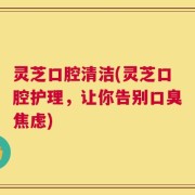 灵芝口腔清洁(灵芝口腔护理，让你告别口臭焦虑)