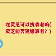 吃灵芝可以抗衰老嘛(灵芝能否延缓衰老？)