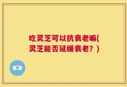 吃灵芝可以抗衰老嘛(灵芝能否延缓衰老？)