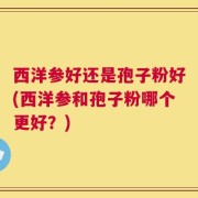 西洋参好还是孢子粉好(西洋参和孢子粉哪个更好？)