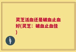灵芝活血还是破血止血好(灵芝：破血止血佳)