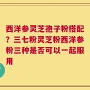 西洋参灵芝孢子粉搭配？三七粉灵芝粉西洋参粉三种是否可以一起服用