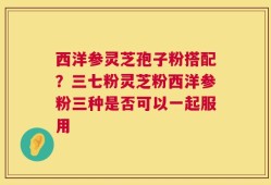 西洋参灵芝孢子粉搭配？三七粉灵芝粉西洋参粉三种是否可以一起服用