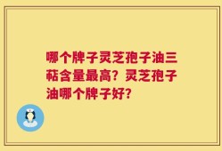 哪个牌子灵芝孢子油三萜含量最高？灵芝孢子油哪个牌子好？