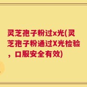 灵芝孢子粉过x光(灵芝孢子粉通过X光检验，口服安全有效)