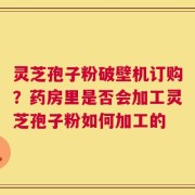 灵芝孢子粉破壁机订购？药房里是否会加工灵芝孢子粉如何加工的