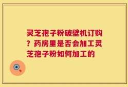 灵芝孢子粉破壁机订购？药房里是否会加工灵芝孢子粉如何加工的