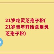 21岁吃灵芝孢子粉(21岁青年开始食用灵芝孢子粉)