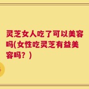 灵芝女人吃了可以美容吗(女性吃灵芝有益美容吗？)