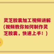 灵芝胶囊加工视频讲解(视频教你如何制作灵芝胶囊，快速上手！)