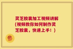 灵芝胶囊加工视频讲解(视频教你如何制作灵芝胶囊，快速上手！)