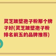 灵芝跛壁孢子粉那个牌子好(灵芝跛壁孢子粉排名前五的品牌推荐)