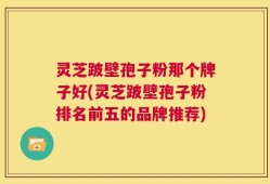 灵芝跛壁孢子粉那个牌子好(灵芝跛壁孢子粉排名前五的品牌推荐)
