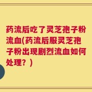 药流后吃了灵芝孢子粉流血(药流后服灵芝孢子粉出现剧烈流血如何处理？)