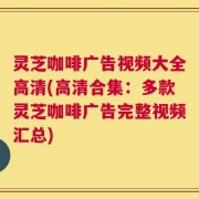 灵芝咖啡广告视频大全高清(高清合集：多款灵芝咖啡广告完整视频汇总)
