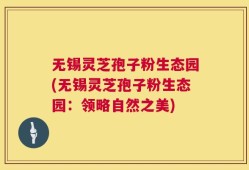 无锡灵芝孢子粉生态园(无锡灵芝孢子粉生态园：领略自然之美)