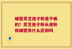 破壁灵芝孢子粉是干嘛的？灵芝孢子粉头道粉和破壁有什么区别吗