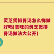 灵芝煲排骨汤怎么样做好喝(美味的灵芝煲排骨汤做法大公开)