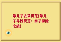 带儿子去采灵芝(带儿子寻找灵芝：亲子探险之旅)