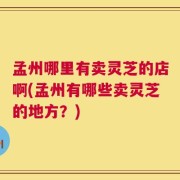 孟州哪里有卖灵芝的店啊(孟州有哪些卖灵芝的地方？)