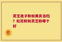 灵芝孢子粉和黄芪当归？松花粉和灵芝粉哪个好