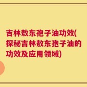吉林敖东孢子油功效(探秘吉林敖东孢子油的功效及应用领域)