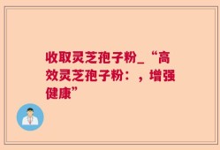 收取灵芝孢子粉_“高效灵芝孢子粉：，增强健康”