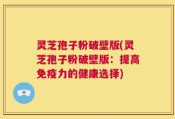 灵芝孢子粉破壁版(灵芝孢子粉破壁版：提高免疫力的健康选择)