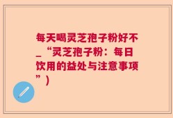 每天喝灵芝孢子粉好不_“灵芝孢子粉：每日饮用的益处与注意事项”)