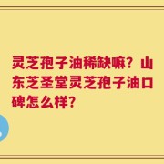 灵芝孢子油稀缺嘛？山东芝圣堂灵芝孢子油口碑怎么样？