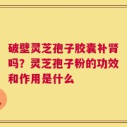 破壁灵芝孢子胶囊补肾吗？灵芝孢子粉的功效和作用是什么