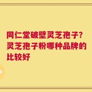 同仁堂破壁灵芝孢子？灵芝孢子粉哪种品牌的比较好