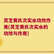 灵芝黄氏次实水功效作用(灵芝黄氏次实水的功效与作用)
