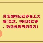 灵芝加枸杞红枣会上火嘛(灵芝、枸杞和红枣：致热性调节的良方)