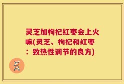 灵芝加枸杞红枣会上火嘛(灵芝、枸杞和红枣：致热性调节的良方)