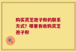 购买灵芝孢子粉的联系方式？哪里有收购灵芝孢子粉