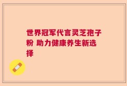 世界冠军代言灵芝孢子粉 助力健康养生新选择