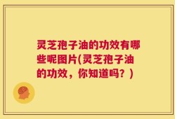 灵芝孢子油的功效有哪些呢图片(灵芝孢子油的功效，你知道吗？)