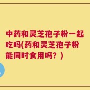 中药和灵芝孢子粉一起吃吗(药和灵芝孢子粉能同时食用吗？)