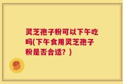灵芝孢子粉可以下午吃吗(下午食用灵芝孢子粉是否合适？)