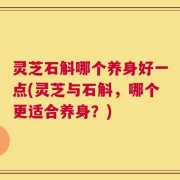 灵芝石斛哪个养身好一点(灵芝与石斛，哪个更适合养身？)