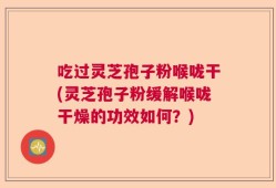 吃过灵芝孢子粉喉咙干(灵芝孢子粉缓解喉咙干燥的功效如何？)