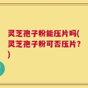 灵芝孢子粉能压片吗(灵芝孢子粉可否压片？)